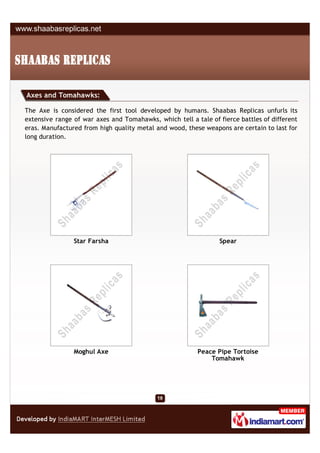 Axes and Tomahawks:

The Axe is considered the first tool developed by humans. Shaabas Replicas unfurls its
extensive range of war axes and Tomahawks, which tell a tale of fierce battles of different
eras. Manufactured from high quality metal and wood, these weapons are certain to last for
long duration.




                Star Farsha                                     Spear




                Moghul Axe                               Peace Pipe Tortoise
                                                             Tomahawk
 