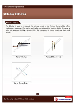 Roman Gladius:

The Gladius is used to represent the primary sword of the Ancient Roman soldiers. The
gladius were two edged for cutting and had a tapered point for stabbing during thrusting. A
solid grip was provided by a knotted hilt. Our collection of Roman swords are illustrated
herein.




              Roman Gladius                              Roman Officer Sword




            Large Roman Sword
 