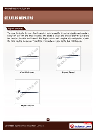Rapier Swords:

They are basically slender, sharply pointed swords used for thrusting attacks used mainly in
Europe in the 16th and 17th centuries. The blade is longer and thinner than the side sword
but heavier than the small sword. The Rapiers often had complex hilts designed to protect
the hand holding the sword. These hilts eventually gave rise to the Cup Hilt Rapiers.




              Cup Hilt Rapier                                Rapier Sword




               Rapier Swords
 