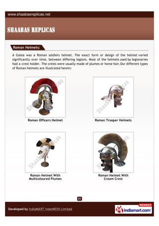 Roman Helmets:

A Galea was a Roman soldiers helmet. The exact form or design of the helmet varied
significantly over time, between differing legions. Most of the helmets used by legionaries
had a crest holder. The crests were usually made of plumes or horse hair.Our different types
of Roman helmets are illustrated herein:




          Roman Officers Helmet                         Roman Trooper Helmets




            Roman Helmet With                             Roman Helmet With
           Multicoloured Plumes                              Cream Crest
 