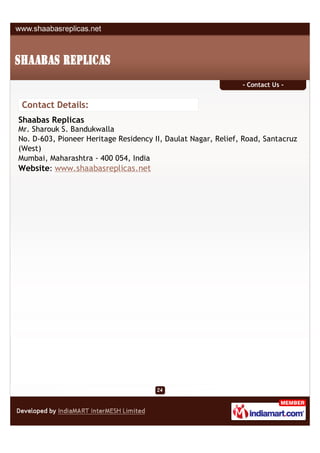 - Contact Us -


 Contact Details:
Shaabas Replicas
Mr. Sharouk S. Bandukwalla
No. D-603, Pioneer Heritage Residency II, Daulat Nagar, Relief, Road, Santacruz
(West)
Mumbai, Maharashtra - 400 054, India
Website: www.shaabasreplicas.net
 