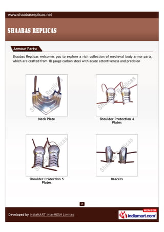 Armour Parts:

Shaabas Replicas welcomes you to explore a rich collection of medieval body armor parts,
which are crafted from 18 gauge carbon steel with acute attentiveness and precision




                Neck Plate                            Shoulder Protection 4
                                                             Plates




          Shoulder Protection 5                              Bracers
                 Plates
 