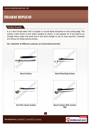 Cutlass Swords:

It is a short broad saber with a straight or curved blade sharpened on the cutting edge. The
cutlass is best known as the sailors weapon of choice. It was popular for it was used to cut
through heavy ropes and wood and it was short enough to use at close quarters. Cutlasses
are famous for being used by pirates.

Our collection of different cutlasses are illustrated herewith:




               Naval Cutlass                            Naval Boarding Cutlass




          Civil War Naval Cutlass                      Naval Cutlass With Anchor
                                                                  Sign
 