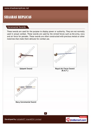 Ceremonial Swords:

These swords are used for the purpose to display power or authority. They are not normally
used in actual combat. These swords are used by the Armed forces such as the army, navy
and air force for parades. These swords are often constructed with precious metals or other
materials that make them delicate for combat use.




              Salaami Sword                             Royal Air Force Sword
                                                               (R.A.F.)




          Navy Ceremonial Sword
 