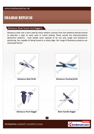 Damascus Steel Sword And Daggers:

Damascus steel was a term used by many western cultures from the medieval period onward
to describe a type of steel used in sword making These swords are characterized by
distinctive patterns . Such blades were reputed to be not only tough and resistant to
shattering, but capable of being honed to a sharp edge. Our range of Damascus products are
illustrated herein:




           Damascus Boot Knife                         Damascus Hunting Knife




          Damascus Push Dagger                           Bone handle Dagger
 