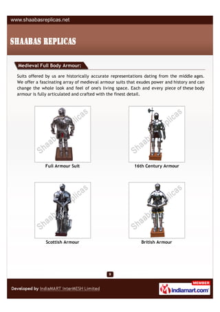Medieval Full Body Armour:

Suits offered by us are historically accurate representations dating from the middle ages.
We offer a fascinating array of medieval armour suits that exudes power and history and can
change the whole look and feel of one's living space. Each and every piece of these body
armour is fully articulated and crafted with the finest detail.




             Full Armour Suit                           16th Century Armour




             Scottish Armour                                British Armour
 