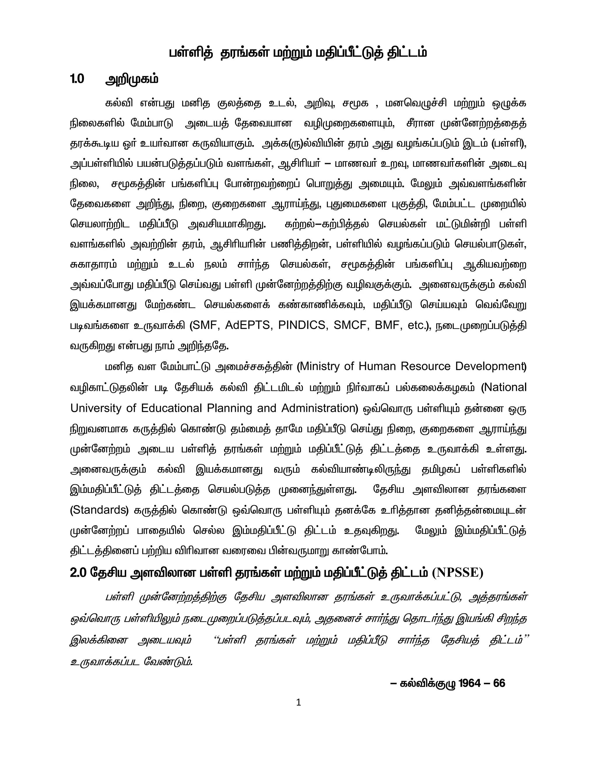 1
gŸë¤ ju§fŸ k‰W« kÂ¥Õ£L¤ Â£l«
1.0 m¿Kf«
fšé v‹gJ kåj Fy¤ij clš, m¿Î, r_f , kdbtG¢Á k‰W« xG¡f
ãiyfëš nk«ghL mila¤ njitahd têKiwfisÍ«, Óuhd K‹nd‰w¤ij¤
ju¡Toa X® ca®thd fUéahF«. m¡f(U)šéæ‹ ju« mJ tH§f¥gL« Ïl« (gŸë),
m¥gŸëæš ga‹gL¤j¥gL« ts§fŸ, MÁça® - khzt® cwÎ, khzt®fë‹ milÎ
ãiy, r_f¤Â‹ g§fë¥ò ngh‹wt‰iw¥ bghW¤J mikÍ«. nkY« m›ts§fë‹
njitfis m¿ªJ, ãiw, Fiwfis MuhŒªJ, òJikfis òF¤Â, nk«g£l Kiwæš
brayh‰¿l kÂ¥ÕL mtÁakh»wJ. f‰wš-f‰Ã¤jš brašfŸ k£Lä‹¿ gŸë
ts§fëš mt‰¿‹ ju«, MÁçaç‹ gâ¤Âw‹, gŸëæš tH§f¥gL« brašghLfŸ,
Rfhjhu« k‰W« clš ey« rh®ªj brašfŸ, r_f¤Â‹ g§fë¥ò M»at‰iw
m›t¥nghJ kÂ¥ÕL brŒtJ gŸë K‹nd‰w¤Â‰F têtF¡F«. midtU¡F« fšé
Ïa¡fkhdJ nk‰f©l brašfis¡ f©fhâ¡fÎ«, kÂ¥ÕL brŒaÎ« bt›ntW
got§fis cUth¡» (SMF, AdEPTS, PINDICS, SMCF, BMF, etc.), eilKiw¥gL¤Â
tU»wJ v‹gJ eh« m¿ªjnj.
kåj ts nk«gh£L mik¢rf¤Â‹ (Ministry of Human Resource Development)
têfh£Ljè‹ go njÁa¡ fšé Â£lälš k‰W« ã®thf¥ gšfiy¡fHf« (National
University of Educational Planning and Administration) x›bthU gŸëÍ« j‹id xU
ãWtdkhf fU¤Âš bfh©L j«ik¤ jhnk kÂ¥ÕL brŒJ ãiw, Fiwfis MuhŒªJ
K‹nd‰w« mila gŸë¤ ju§fŸ k‰W« kÂ¥Õ£L¤ Â£l¤ij cUth¡» cŸsJ.
midtU¡F« fšé Ïa¡fkhdJ tU« fšéah©oèUªJ jäHf¥ gŸëfëš
Ï«kÂ¥Õ£L¤ Â£l¤ij brašgL¤j KidªJŸsJ. njÁa mséyhd ju§fis
(Standards) fU¤Âš bfh©L x›bthU gŸëÍ« jd¡nf cç¤jhd jå¤j‹ikÍl‹
K‹nd‰w¥ ghijæš bršy Ï«kÂ¥Õ£L Â£l« cjÎ»wJ. nkY« Ï«kÂ¥Õ£L¤
Â£l¤Âid¥ g‰¿a éçthd tiuit Ã‹tUkhW fh©ngh«.
2.0 njÁa mséyhd gŸë ju§fŸ k‰W« kÂ¥Õ£L¤ Â£l« (NPSSE)
gŸë K‹nd‰w¤Â‰F njÁa mséyhd ju§fŸ cUth¡f¥g£L, m¤ju§fŸ
x›bthU gŸëæY« eilKiw¥gL¤j¥glÎ«, mjid¢ rh®ªJ bjhl®ªJ Ïa§» Áwªj
Ïy¡»id milaÎ« “gŸë ju§fŸ k‰W« kÂ¥ÕL rh®ªj njÁa¤ Â£l«”
cUth¡f¥gl nt©L«.
- fšé¡FG 1964 - 66
 