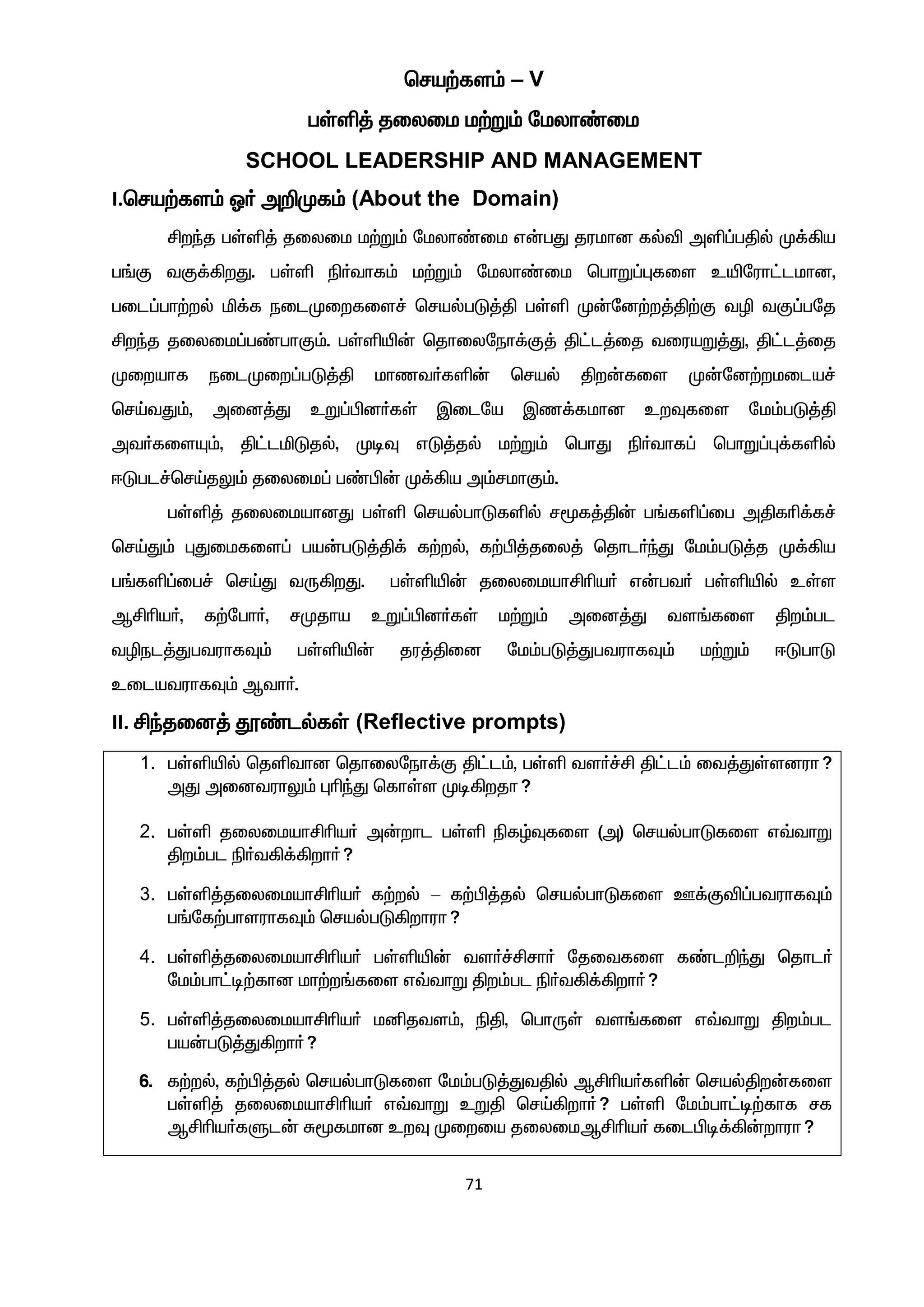 71
bra‰fs« – V
gŸë¤ jiyik k‰W« nkyh©ik
SCHOOL LEADERSHIP AND MANAGEMENT
I.bra‰fs« X® m¿Kf« (About the Domain)
Áwªj gŸë¤ jiyik k‰W« nkyh©ik v‹gJ jukhd fšé më¥gÂš K¡»a
g§F tF¡»wJ. gŸë ã®thf« k‰W« nkyh©ik bghW¥òfis cænuh£lkhd,
gil¥gh‰wš ä¡f eilKiwfis¢ brašgL¤Â gŸë K‹nd‰w¤Â‰F tê tF¥gnj
Áwªj jiyik¥g©ghF«. gŸëæ‹ bjhiyneh¡F¤ Â£l¤ij tiuaW¤J, Â£l¤ij
Kiwahf eilKiw¥gL¤Â khzt®fë‹ braš Âw‹fis K‹nd‰wkila¢
brŒtJ«, mid¤J cW¥Ãd®fŸ Ïilna Ïz¡fkhd cwÎfis nk«gL¤Â
mt®fisÍ«, Â£läLjš, KoÎ vL¤jš k‰W« bghJ ã®thf¥ bghW¥ò¡fëš
<Lgl¢brŒjY« jiyik¥ g©Ã‹ K¡»a m«rkhF«.
gŸë¤ jiyikahdJ gŸë brašghLfëš r_f¤Â‹ g§fë¥ig mÂfç¡f¢
brŒJ« òJikfis¥ ga‹gL¤Â¡ f‰wš, f‰Ã¤jiy¤ bjhl®ªJ nk«gL¤j K¡»a
g§fë¥ig¢ brŒJ tU»wJ. gŸëæ‹ jiyikahÁça® v‹gt® gŸëæš cŸs
MÁça®, f‰ngh®, rKjha cW¥Ãd®fŸ k‰W« mid¤J ts§fis Âw«gl
têel¤JgtuhfÎ« gŸëæ‹ ju¤Âid nk«gL¤JgtuhfÎ« k‰W« <LghL
cilatuhfÎ« Mth®.
II. Áªjid¤ ö©lšfŸ (Reflective prompts)
1. gŸëæš bjëthd bjhiyneh¡F Â£l«, gŸë ts®¢Á Â£l« it¤JŸsduh?
mJ midtuhY« òçªJ bfhŸs Ko»wjh?
2. gŸë jiyikahÁça® m‹whl gŸë ãfœÎfis (m) brašghLfis v›thW
Âw«gl ã®t»¡»wh®?
3. gŸë¤jiyikahÁça® f‰wš – f‰Ã¤jš brašghLfis C¡Fé¥gtuhfÎ«
g§nf‰ghsuhfÎ« brašgL»whuh?
4. gŸë¤jiyikahÁça® gŸëæ‹ ts®¢Árh® njitfis f©l¿ªJ bjhl®
nk«gh£o‰fhd kh‰w§fis v›thW Âw«gl ã®t»¡»wh®?
5. gŸë¤jiyikahÁça® kåjts«, ãÂ, bghUŸ ts§fis v›thW Âw«gl
ga‹gL¤J»wh®?
6. f‰wš, f‰Ã¤jš brašghLfis nk«gL¤JtÂš MÁça®fë‹ brašÂw‹fis
gŸë¤ jiyikahÁça® v›thW cWÂ brŒ»wh®? gŸë nk«gh£o‰fhf rf
MÁça®fSl‹ R_fkhd cwÎ Kiwia jiyikMÁça® filÃo¡»‹whuh?
 
