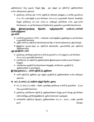 15
m¿¡ifia¥ bgw KoÍ«. nkY« ÏJ mf k‰W« òw kÂ¥Õ£L m¿¡ifæid
cŸsl¡»ajhfÎ« mikÍ«.
 x›bthU gŸëÍ« j‹ UDISE F¿p£L v©iz j‹Dila cŸÇL Kftçahf
(User ID) ga‹gL¤Â flÎ¢ brhšiy (Password) cUth¡»¡ bfhŸs nt©L«.
nkY« x›bthU t£lhu«, kht£l«, khãyK« jd¡bfd cça milahs¢
brhšiyÍ«, flÎ¢ brhšiyÍ« nk‰brh‹d Kiwæš cUth¡»¡ bfhŸsyh«.
Ïªj Ïizajs¤ij Ñœf©l têKiwfëš ga‹gh£lhs®fŸ
ga‹gL¤jyh«
m) gŸë
 cŸÇ£L Kftçahf UDISE - v©iz ga‹gL¤ÂÍ« mj‰nf‰w flÎ¢ brhšiy
cUth¡»¡ bfhŸsš.
 mÂš gŸë Ra kÂ¥Õ£L étu§fisÍ« bjhl® brašghLfisÍ« gÂÎ brŒjš .
 ÏWÂahf x¥gil¡F« Ra kÂ¥Õ£L étu§fns, m¥gŸëæ‹ j‹ kÂ¥Õ£L
m¿¡ifahF«.
M) òwkÂ¥Õ£lhs®
 x›bthU gŸë¡F« jåahd cŸÇ£L Kftç(User ID) k‰W« flÎ¢ brhšiy
(Password) cUth¡»¡ bfhŸsš.
 gŸë¡fhd, Ra kÂ¥Õ£L m¿¡ifæid Ïizajs« thæyhf jah® brŒjš /
bgWjš.
 gŸë¡fhd òwkÂ¥Õ£L étu§fis brY¤Â, gŸë¡fhd òwkÂ¥Õ£L
m¿¡ifæid cUth¡Fjš.
Ï) bjhF¡f¥g£l gŸë kÂ¥Õ£L m¿¡if
 gŸë kÂ¥Õ£L m¿¡if mf k‰W« òwkÂ¥Õ£L m¿¡ifæid cŸsl¡»ajhf
mikÍ«.
<) t£l«, kht£l«, khãy« k‰W« njÁa msÎ
 t£l«, kht£l«, khãy - njÁa msé‰F x›bthU cŸÇ£L Kftçia (Login
ID) cUth¡»¡ bfhŸsš.
 x›bthU gŸë¡fhd kÂ¥Õ£L m¿¡ifæid¥ bg‰W, jah® brŒJ m¥gŸëia
f©fhâ¤J, K‹nd‰w¤Â‰fhd Mnyhridfis tH§Fjš.
 gŸëfë‹ kÂ¥Õ£L bjhF¥ò m¿¡ifæid t£lhu , kht£l, khãy mséš
jah® brŒjš.
 