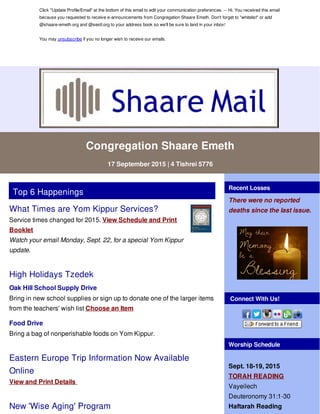 Click "Update Profile/Email" at the bottom of this email to edit your communication preferences. -- Hi. You received this email
because you requested to receive e-announcements from Congregation Shaare Emeth. Don't forget to "whitelist" or add
@shaare-emeth.org and @sestl.org to your address book so we'll be sure to land in your inbox!
You may unsubscribe if you no longer wish to receive our emails.
Congregation Shaare Emeth
17 September 2015 | 4 Tishrei 5776
Top 6 Happenings
What Times are Yom Kippur Services?
Service times changed for 2015. View Schedule and Print
Booklet
Watch your email Monday, Sept. 22, for a special Yom Kippur
update.
High Holidays Tzedek
Oak Hill School Supply Drive
Bring in new school supplies or sign up to donate one of the larger items
from the teachers' wish list Choose an Item
Food Drive
Bring a bag of nonperishable foods on Yom Kippur.
Eastern Europe Trip Information Now Available
Online
View and Print Details
New 'Wise Aging' Program
Recent Losses
There were no reported
deaths since the last issue.
Connect With Us!
Worship Schedule
Sept. 18-19, 2015
TORAH READING
Vayeilech
Deuteronomy 31:1-30
Haftarah Reading
 