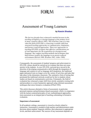 Vol 39 No 4, October - December 2001
                                                      CONTENTS ... SEARCH ... NEXT
Page 16




                                                                   Lebanon



   Assessment of Young Learners
                                                   by Kassim Shaaban


        The last two decades have witnessed a marked increase in the
        teaching of English as a foreign language at the primary level
        in many countries (Rixon 1992). This trend has come at a time
        when the field of EFL/ESL is witnessing a notable shift from
        structural teaching approaches to communicative, humanistic,
        and learner-centered approaches. These new approaches in
        teaching EFL/ESL recognize that affective considerations are
        of vital importance for the acquisition of a foreign/second
        language; they suggest teaching methods and techniques that
        help learners acquire the language in an anxiety-reduced
        environment (Stevick 1990; Krashen 1982; Asher 1988).


Consequently, the assessment of students' progress and achievement in
EFL/ESL classes should be carried out in a manner that does not cause
anxiety in the students. As new EFL/ESL curricula have moved in the
direction of developing communicative skills through the integration of
language and content as well as language skill integration, the traditional
paper-and-pencil tests no longer cover the variety of activities and tasks that
take place in the elementary classroom. The summative form of testing that
permeated the traditional curricula would not be fair to students whose
studies are based on communicative activities. Fortunately, the field of
evaluation has witnessed a major shift from strictly summative testing tools
and procedures to a more humanistic approach using informal assessment
techniques that stress formative evaluation (O'Neil 1992).

This article discusses alternative forms of assessment, in particular,
personal-response and performance-based assessment, which, in congruence
with the learner-centered principles of new methodological approaches,
treat assessment as an integral part of teaching culminating in formative
evaluation.

Importance of assessment

In all academic settings, assessment is viewed as closely related to
instruction. Assessment is needed to help teachers and administrators make
decisions about students' linguistic abilities, their placement in appropriate
levels, and their achievement. The success of any assessment depends on
 