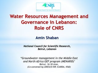 Water Resources Management and
Governance in Lebanon:
Role of CNRS
Amin Shaban
National Council for Scientific Research,
Beirut, Lebanon
“Groundwater management in the Middle East
and North Africa GEF program (MENARID)"
Beirut, 16-18 June,
(Co-convened by UNESCO-IHP, ICARDA, IFAD)
 