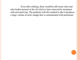 Even after refining, there would be still some color and 
odor bodies present in the oil which is later removed by treatment 
with activated clay. The problem with this method is that it produces 
a large volume of acid--sludge that is contaminated with petroleum. 
 