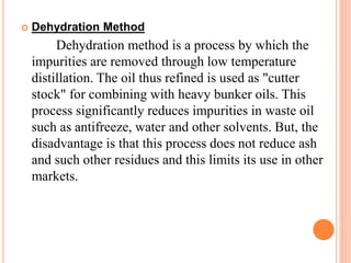  Dehydration Method 
Dehydration method is a process by which the 
impurities are removed through low temperature 
distillation. The oil thus refined is used as "cutter 
stock" for combining with heavy bunker oils. This 
process significantly reduces impurities in waste oil 
such as antifreeze, water and other solvents. But, the 
disadvantage is that this process does not reduce ash 
and such other residues and this limits its use in other 
markets. 
 