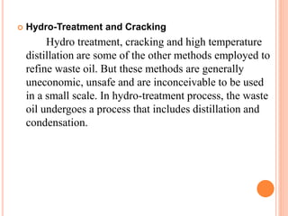  Hydro-Treatment and Cracking 
Hydro treatment, cracking and high temperature 
distillation are some of the other methods employed to 
refine waste oil. But these methods are generally 
uneconomic, unsafe and are inconceivable to be used 
in a small scale. In hydro-treatment process, the waste 
oil undergoes a process that includes distillation and 
condensation. 
 