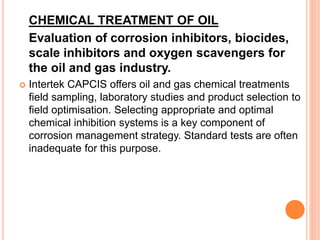CHEMICAL TREATMENT OF OIL 
Evaluation of corrosion inhibitors, biocides, 
scale inhibitors and oxygen scavengers for 
the oil and gas industry. 
 Intertek CAPCIS offers oil and gas chemical treatments 
field sampling, laboratory studies and product selection to 
field optimisation. Selecting appropriate and optimal 
chemical inhibition systems is a key component of 
corrosion management strategy. Standard tests are often 
inadequate for this purpose. 
 