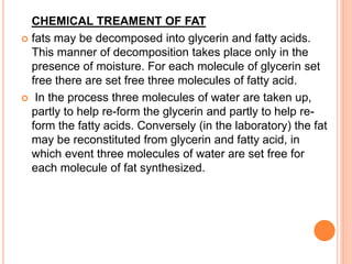 CHEMICAL TREAMENT OF FAT 
 fats may be decomposed into glycerin and fatty acids. 
This manner of decomposition takes place only in the 
presence of moisture. For each molecule of glycerin set 
free there are set free three molecules of fatty acid. 
 In the process three molecules of water are taken up, 
partly to help re-form the glycerin and partly to help re-form 
the fatty acids. Conversely (in the laboratory) the fat 
may be reconstituted from glycerin and fatty acid, in 
which event three molecules of water are set free for 
each molecule of fat synthesized. 
