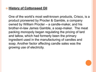  History of Cottonseed Oil 
One of the world’s most well-known products, Crisco, is a 
product pioneered by Procter & Gamble, a company 
owned by William Procter – a candle-maker, and his 
brother-in-law James Gamble, a soap-maker. The meat 
packing monopoly began regulating the pricing of lard 
and tallow, which had formerly been the primary 
ingredient used in the manufacturing of candles and 
soap. Another factor affecting candle sales was the 
growing use of electricity. 
 