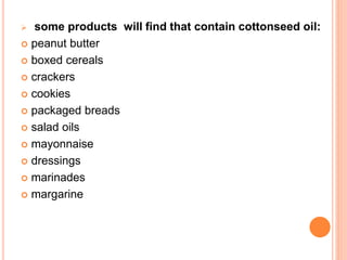  some products will find that contain cottonseed oil: 
 peanut butter 
 boxed cereals 
 crackers 
 cookies 
 packaged breads 
 salad oils 
 mayonnaise 
 dressings 
 marinades 
 margarine 
 