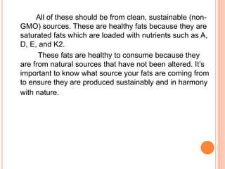 All of these should be from clean, sustainable (non- 
GMO) sources. These are healthy fats because they are 
saturated fats which are loaded with nutrients such as A, 
D, E, and K2. 
These fats are healthy to consume because they 
are from natural sources that have not been altered. It’s 
important to know what source your fats are coming from 
to ensure they are produced sustainably and in harmony 
with nature. 
 