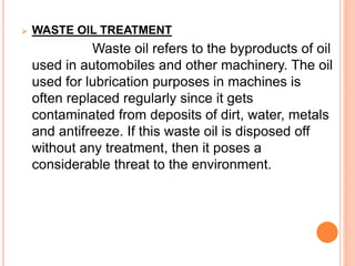  WASTE OIL TREATMENT 
Waste oil refers to the byproducts of oil 
used in automobiles and other machinery. The oil 
used for lubrication purposes in machines is 
often replaced regularly since it gets 
contaminated from deposits of dirt, water, metals 
and antifreeze. If this waste oil is disposed off 
without any treatment, then it poses a 
considerable threat to the environment. 
 