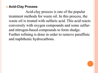  Acid-Clay Process 
Acid-clay process is one of the popular 
treatment methods for waste oil. In this process, the 
waste oil is treated with sulfuric acid. This acid reacts 
conversely with oxygen compounds and some sulfur-and 
nitrogen-based compounds to form sludge. 
Further refining is done in order to remove paraffinic 
and naphthenic hydrocarbons. 
 