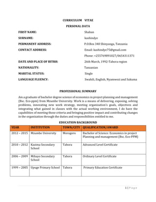 1 | P a g e
CURRICULUM VITAE
PERSONAL DATA
FIRST NAME: Shaban
SURNAME: kashindye
PERMANENT ADDRESS: P.O.Box 340 Shinyanga, Tanzania
CONTACT ADDRESS: Email: kashindye75@gmail.com
Phone: +255769891027/0654311371
DATE AND PLACE OF BITRH: 26th March, 1992-Tabora region
NATIONALITY: Tanzanian
MARITAL STATUS: Single
LANGUAGE FLUENCY: Swahili, English, Nyamwezi and Sukuma
PROFESSIONAL SUMMARY
Am a graduate of bachelor degree science of economics in project planning and management
{Bsc. Eco-ppm} from Mzumbe University. Work is a means of delivering, exposing, solving
problems, innovating new work strategy, meeting organization's goals, objectives and
integrating what gained in classes with the actual working environment, I do have the
capabilities of meeting those criteria and bringing positive impact and contributing changes
in the organization through the duties and responsibilities entitled to me.
EDUCATION BACKGROUND
YEAR INSTITUTION TOWN/CITY QUALIFICATION/AWARD
2012 – 2015 Mzumbe University Morogoro Bachelor of Science: Economics in project
Planning and management (Bsc. Eco-PPM)
2010 – 2012 Kazima Secondary
School
Tabora Advanced Level Certificate
2006 – 2009 Mihayo Secondary
School
Tabora Ordinary Level Certificate
1999 – 2005 Upuge Primary School Tabora Primary Education Certificate
 