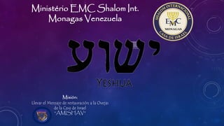 Ministério EMC Shalom Int.
Monagas Venezuela
Misión:
Llevar el Mensaje de restauración a la Ovejas
de la Casa de Israel
“AMISHAV”
 