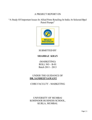 A PROJECT REPORT ON

“A Study Of Important Issues In Allied Petro Retailing In India At Selected Bpcl
                                Petrol Pumps”




                              SUBMITTED BY

                             SHAHBAZ KHAN

                               (MARKETING)
                              ROLL NO – B-01
                              Batch 2011 - 2013


                       UNDER THE GUIDANCE OF
                     DR. SANDEEP SAWANT

                      CORE FACULTY - MARKETING




                       UNIVERSITY OF MUMBAI
                     KOHINOOR BUSINESS SCHOOL,
                          KURLA, MUMBAI.


                                                                          Page | 1
 