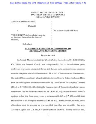 1
UNITED STATES DISTRICT COURT
SOUTHERN DISTRICT OF INDIANA
INDIANAPOLIS DIVISION
ABDUL-HAKIM SHABAZZ, )
)
Plaintiff, )
)
v. ) No. 1:22-cv-00268-JRS-MPB
)
TODD ROKITA, in his official capacity )
as Attorney General of the State of )
Indiana, )
)
Defendant. )
PLAINTIFF’S RESPONSE IN OPPOSITION TO
DEFENDANT’S MOTION TO DISMISS
INTRODUCTION
In John K. MacIver Institute for Public Policy, Inc. v. Evers, 994 F.3d 602 (7th
Cir. 2021), the Seventh Circuit held unequivocally that a limited-access press
conference represents a nonpublic forum and that, as such, any restrictions on access
must be viewpoint neutral and reasonable. Id. at 610. Consistent with this standard,
the plaintiff has accordingly alleged (a) that Attorney General Rokita has banned him
from attending press conferences conducted by the Office of the Attorney General
(Dkt. 1 at 6-7 [¶¶ 30-33, 42]), (b) that he “remains barred” from attending future press
conferences that he desires to attend (id. at 7-8 [¶¶ 42, 44]), (c) that General Rokita’s
decision to ban him from press events is not reasonable (id. at 8 [¶ 45]), and (d) that
this decision is not viewpoint neutral (id. [¶¶ 46-47]). At the present juncture, these
allegations must be accepted as true provided that they are plausible. See, e.g.,
Ashcroft v. Iqbal, 556 U.S. 662, 678 (2009) (citation omitted). Clearly they are and,
Case 1:22-cv-00268-JRS-MPB Document 13 Filed 03/08/22 Page 1 of 20 PageID #: 46
 