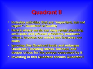 Quadrant II Includes activities that are “important, but not urgent”- Quadrant of Quality Here’s where we do our long-range planning, anticipate and prevent problems, empower others, broaden our minds and increase our skills Ignoring this Quadrant feeds and enlarges Quadrant I, creating stress, burnout, and deeper crises for the person consumed by it Investing in this Quadrant shrinks Quadrant I 