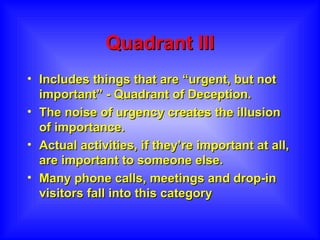 Quadrant III Includes things that are “urgent, but not important” - Quadrant of Deception.  The noise of urgency creates the illusion of importance.  Actual activities, if they’re important at all, are important to someone else.  Many phone calls, meetings and drop-in visitors fall into this category  
