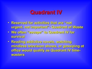 Quadrant IV Reserved for activities that are “not urgent, not important”- Quadrant of Waste We often “escape” to Quadrant IV for survival  Reading addictive novels, watching mindless television shows, or gossiping at office would qualify as Quadrant IV time-wasters 