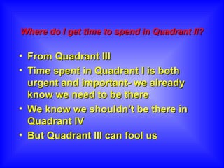 Where do I get time to spend in Quadrant II?   From Quadrant III  Time spent in Quadrant I is both urgent and important- we already know we need to be there  We know we shouldn’t be there in Quadrant IV  But Quadrant III can fool us 