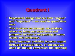 Quadrant I Represents things that are both “urgent” and “important” –  we need to spend time here This is where we manage, we produce, where we bring our experience and judgment to bear in responding to many needs and challenges.  Many important activities become urgent through procrastination, or because we don’t do enough prevention and planning 