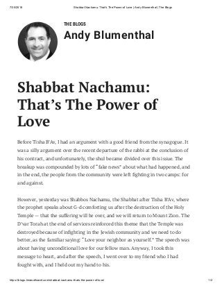 7/30/2018 Shabbat Nachamu: That's The Power of Love | Andy Blumenthal | The Blogs
https://blogs.timesofisrael.com/shabbat-nachamu-thats-the-power-of-love/ 1/2
THE BLOGS
Andy Blumenthal
Before Tisha B’Av, I had an argument with a good friend from the synagogue. It
was a silly argument over the recent departure of the rabbi at the conclusion of
his contract, and unfortunately, the shul became divided over this issue. The
breakup was compounded by lots of “fake news” about what had happened, and
in the end, the people from the community were left ghting in two camps: for
and against.
However, yesterday was Shabbos Nachamu, the Shabbat after Tisha B’Av, where
the prophet speaks about G-d comforting us after the destruction of the Holy
Temple — that the suffering will be over, and we will return to Mount Zion. The
D’var Torah at the end of services reinforced this theme that the Temple was
destroyed because of in ghting in the Jewish community and we need to do
better, as the familiar saying: “Love your neighbor as yourself.” The speech was
about having unconditional love for our fellow man. Anyway, I took this
message to heart, and after the speech, I went over to my friend who I had
fought with, and I held out my hand to his.
Shabbat Nachamu:
That’s The Power of
Love
 