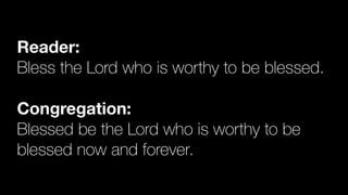Reader:
Bless the Lord who is worthy to be blessed.


Congregation:
Blessed be the Lord who is worthy to be
blessed now and forever.
 