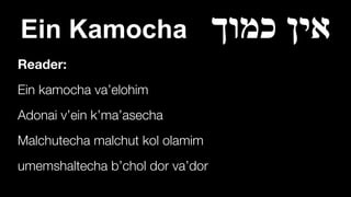 Ein Kamocha ‫כמוך‬ ‫אין‬
Reader:
Ein kamocha va’elohim


Adonai v’ein k’ma’asecha


Malchutecha malchut kol olamim


umemshaltecha b’chol dor va’dor
 