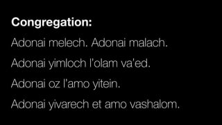 Congregation:
Adonai melech. Adonai malach.


Adonai yimloch l’olam va’ed.


Adonai oz l’amo yitein.


Adonai yivarech et amo vashalom.
 