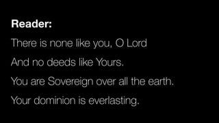 Reader:
There is none like you, O Lord


And no deeds like Yours.


You are Sovereign over all the earth.


Your dominion is everlasting.
 
