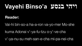 Vayehi Binso’a ‫בנסע‬ ‫ויהי‬
Reader:
Vai-hi bin-so-a ha-a-ron va-yo-mer Mo-she


kuma Adonai v’-ya-fu-tzu o-y’-ve-cha


v’-ya-nu-su meh-san-e-cha mi-pa-nei-cha
 