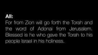 All:
For from Zion will go forth the Torah and
the word of Adonai from Jerusalem.
Blessed is he who gave the Torah to his
people Israel in his holiness.
 