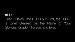 ALL:
Hear, O Israel, the LORD our God, the LORD
is One! Blessed be the Name of Your
Glorious Kingdom Forever and Ever.
 
