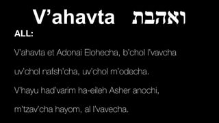 V’ahavta ‫ואהבת‬
ALL:
V’ahavta et Adonai Elohecha, b’chol l’vavcha


uv’chol nafsh’cha, uv’chol m’odecha.


V’hayu had’varim ha-eileh Asher anochi,


m’tzav’cha hayom, al l’vavecha.
 