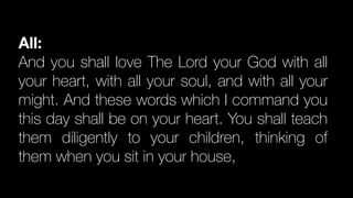 All:
And you shall love The Lord your God with all
your heart, with all your soul, and with all your
might. And these words which I command you
this day shall be on your heart. You shall teach
them diligently to your children, thinking of
them when you sit in your house,
 