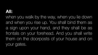 All:
when you walk by the way, when you lie down
and when you rise up. You shall bind them as
a sign upon your hand, and they shall be as
frontals on your forehead. And you shall write
them on the doorposts of your house and on
your gates.
 