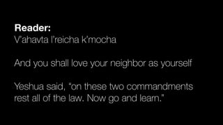 Reader:
V’ahavta l’reicha k’mocha


And you shall love your neighbor as yourself


Yeshua said, “on these two commandments


rest all of the law. Now go and learn.”
 