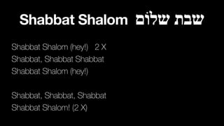 Shabbat Shalom ‫שלוֹם‬ ‫שבת‬
Shabbat Shalom (hey!) 2 X
Shabbat, Shabbat Shabbat
Shabbat Shalom (hey!)
Shabbat, Shabbat, Shabbat
Shabbat Shalom! (2 X)
 