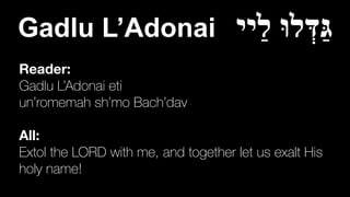Reader:
Gadlu L’Adonai eti


un’romemah sh’mo Bach’dav


All:
Extol the LORD with me, and together let us exalt His
holy name!
Gadlu L’Adonai ‫ַיי‬‫ל‬ ‫לוּ‬ְ‫ַדּ‬‫גּ‬
 