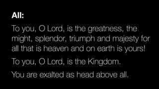All:
To you, O Lord, is the greatness, the
might, splendor, triumph and majesty for
all that is heaven and on earth is yours!


To you, O Lord, is the Kingdom.


You are exalted as head above all.
 